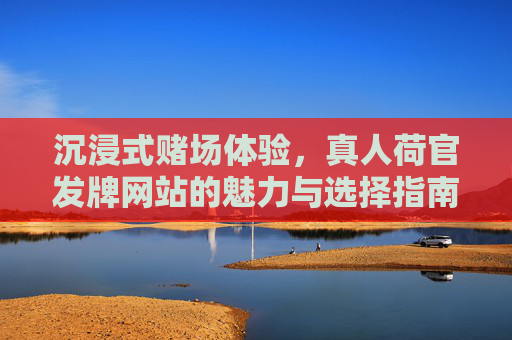 沉浸式赌场体验，真人荷官发牌网站的魅力与选择指南，真人荷官发牌网站，沉浸式赌场体验的魅力与选择指南