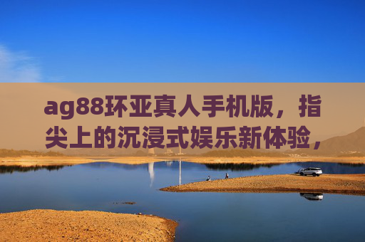 ag88环亚真人手机版，指尖上的沉浸式娱乐新体验，ag88环亚真人手机版，指尖上的沉浸式娱乐新体验