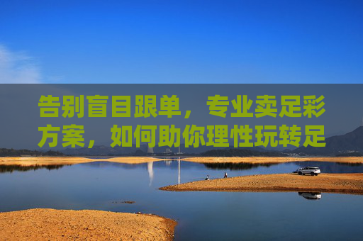 告别盲目跟单，专业卖足彩方案，如何助你理性玩转足球赛事？告别盲目跟单，专业足彩方案助你理性玩转足球赛事
