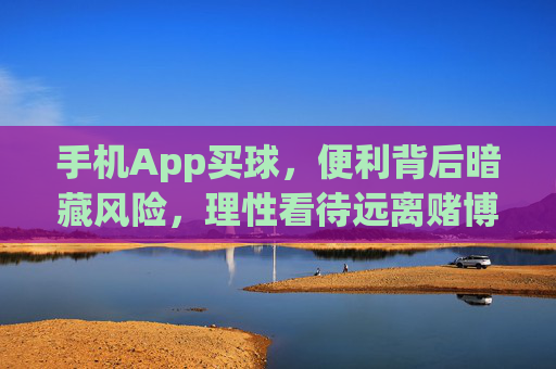 手机App买球，便利背后暗藏风险，理性看待远离赌博，手机App买球，便利背后藏风险，理性远离赌博