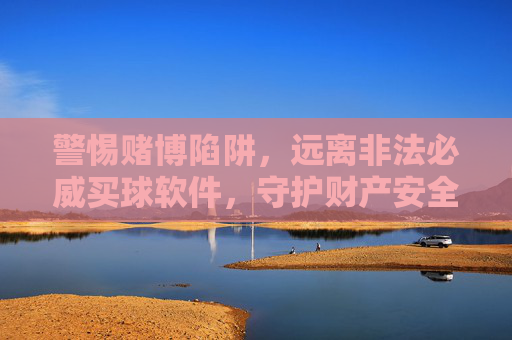 警惕赌博陷阱，远离非法必威买球软件，守护财产安全，警惕赌博陷阱，远离非法必威买球软件，守护财产安全