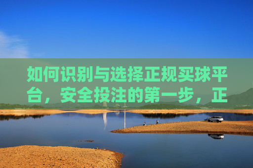 如何识别与选择正规买球平台，安全投注的第一步，正规买球平台识别与选择，安全投注第一步