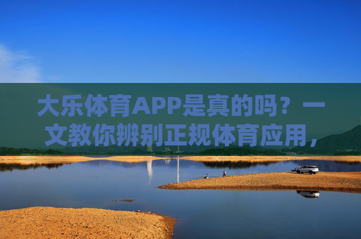 大乐体育APP是真的吗？一文教你辨别正规体育应用，大乐体育APP正规吗？一文教你辨别体育应用真伪