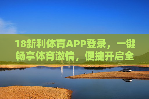 18新利体育APP登录，一键畅享体育激情，便捷开启全程观赛体验，18新利体育APP，一键登录，畅享全程观赛激情