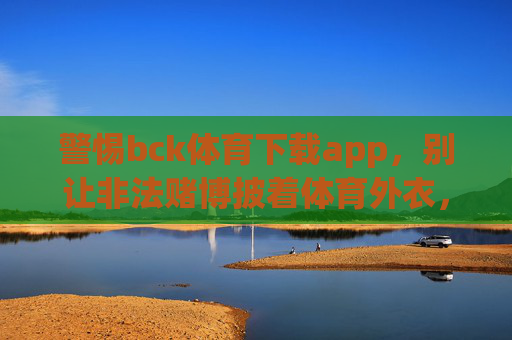 警惕bck体育下载app，别让非法赌博披着体育外衣，警惕bck体育下载app，非法赌博披体育外衣