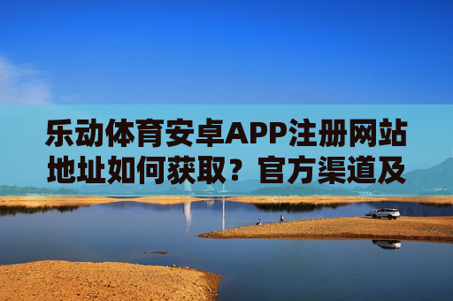 乐动体育安卓APP注册网站地址如何获取？官方渠道及安全指南，乐动体育安卓APP注册网站地址获取，官方渠道与安全指南