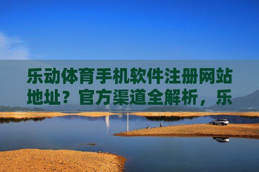 乐动体育手机软件注册网站地址？官方渠道全解析，乐动体育手机软件注册网站地址及官方渠道全解析