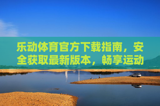 乐动体育官方下载指南，安全获取最新版本，畅享运动激情！乐动体育官方下载指南，安全获取最新版本，畅享运动激情