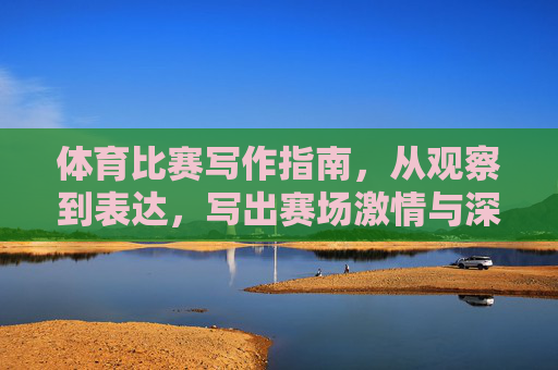 体育比赛写作指南，从观察到表达，写出赛场激情与深度，体育比赛写作，观察表达铸就赛场激情与深度