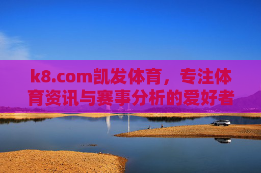 k8.com凯发体育,专注体育资讯与赛事分析的爱好者平台,k8.com凯发体育,专注体育资讯与赛事分析的爱好者平台 k8.com凯发体育,专注体育资讯与赛事分析的爱好者平台,k8.com凯发体育,专注体育资讯与赛事分析的爱好者平台