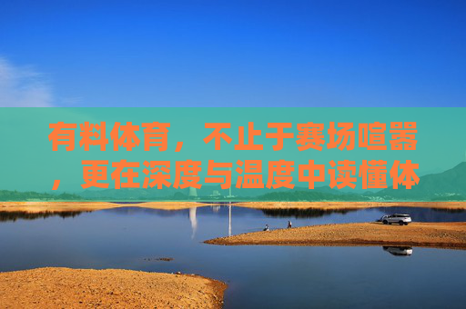 有料体育，不止于赛场喧嚣，更在深度与温度中读懂体育，有料体育，超越赛场喧嚣，以深度与温度读懂