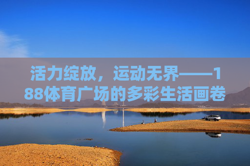 活力绽放，运动无界——188体育广场的多彩生活画卷，活力绽放，运动无界——188体育广场多彩生活画卷