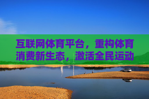互联网体育平台，重构体育消费新生态，激活全民运动新动能，互联网体育平台重构消费生态 激活全民运动新动能