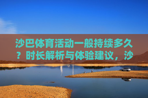 沙巴体育活动一般持续多久?时长解析与体验建议,沙巴体育活动时长解析与体验建议 沙巴体育活动一般持续多久?时长解析与体验建议,沙巴体育活动时长解析与体验建议