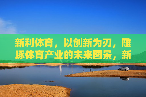 新利体育，以创新为刃，雕琢体育产业的未来图景，新利体育，创新为刃，雕琢体育产业未来图景