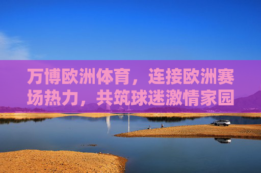 万博欧洲体育,连接欧洲赛场热力,共筑球迷激情家园,万博欧洲体育,连接欧洲赛场热力,共筑球迷激情家园 万博欧洲体育,连接欧洲赛场热力,共筑球迷激情家园,万博欧洲体育,连接欧洲赛场热力,共筑球迷激情家园