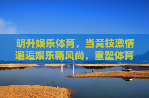 明升娱乐体育，当竞技激情邂逅娱乐新风尚，重塑体育体验边界，明升娱乐体育，竞技激情邂逅娱乐新风尚，重塑体育体验边界