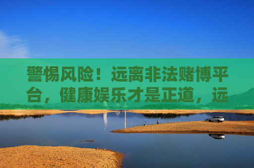 警惕风险！远离非法赌博平台，健康娱乐才是正道，远离非法赌博 健康娱乐才是正道