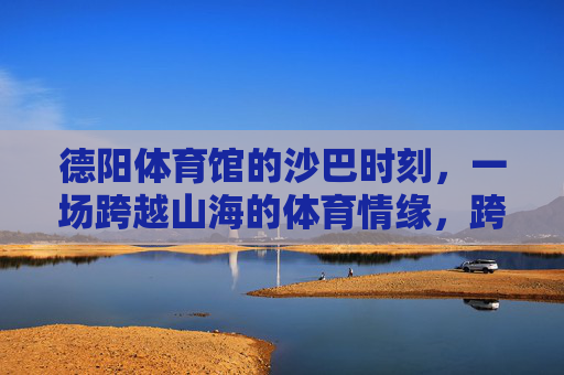 德阳体育馆的沙巴时刻，一场跨越山海的体育情缘，跨越山海的体育情缘，德阳体育馆的沙巴时刻