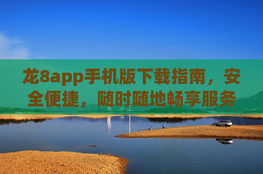 龙8app手机版下载指南，安全便捷，随时随地畅享服务，龙8app手机版下载指南，安全便捷，随时随地畅享服务