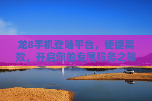 龙8手机登陆平台，便捷高效，开启您的专属服务之旅，龙8手机登陆平台，便捷高效开启专属服务之旅