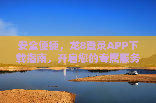 安全便捷，龙8登录APP下载指南，开启您的专属服务之旅，安全便捷，龙8登录APP下载指南，开启专属服务之旅