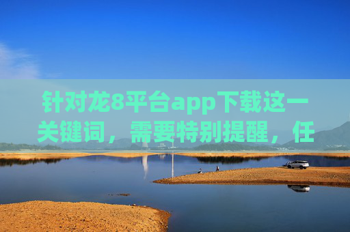 针对龙8平台app下载这一关键词，需要特别提醒，任何涉及赌博、色情、诈骗等非法内容的平台均属于国家严厉打击的对象，此类平台的下载和使用不仅违反法律法规，更可能导致个人信息泄露、财产损失等严重后果，严正提醒，龙8平台app下载涉黄赌诈等非法内容，违法且危害严重