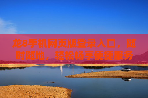 龙8手机网页版登录入口，随时随地，轻松畅享便捷服务，龙8手机网页版登录入口，随时随地畅享便捷服务