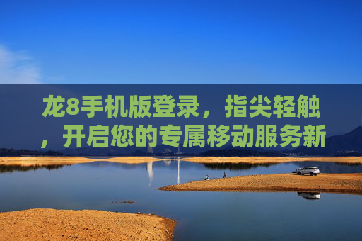 龙8手机版登录，指尖轻触，开启您的专属移动服务新体验，龙8手机版登录，指尖轻触，专属移动服务新体验