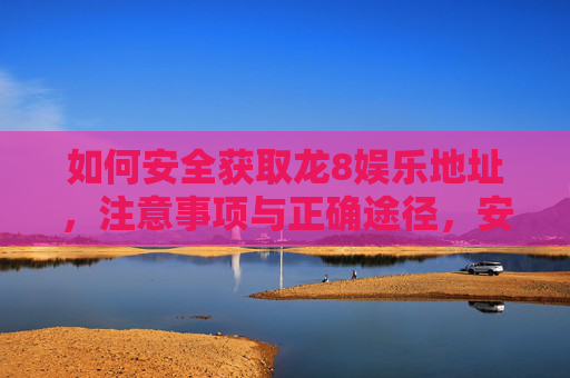 如何安全获取龙8娱乐地址，注意事项与正确途径，安全获取龙8娱乐地址，注意事项与正确途径