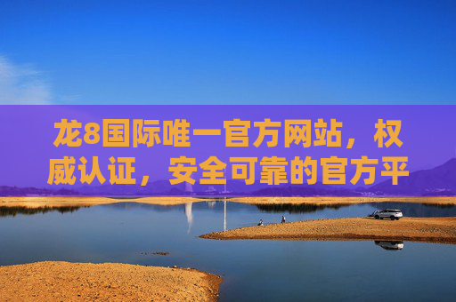 龙8国际唯一官方网站，权威认证，安全可靠的官方平台指南，龙8国际唯一官方网站，权威认证安全可靠的官方平台指南