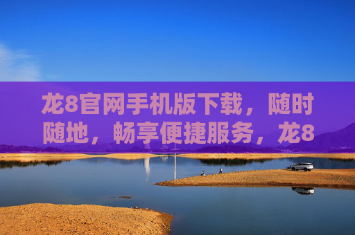 龙8官网手机版下载，随时随地，畅享便捷服务，龙8官网手机版下载，随时随地畅享便捷服务