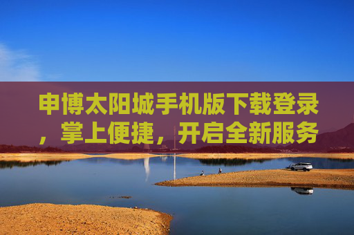 申博太阳城手机版下载登录，掌上便捷，开启全新服务体验，申博太阳城手机版，掌上便捷，开启全新服务体验