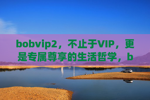 bobvip2，不止于VIP，更是专属尊享的生活哲学，bobvip2，专属尊享的生活哲学