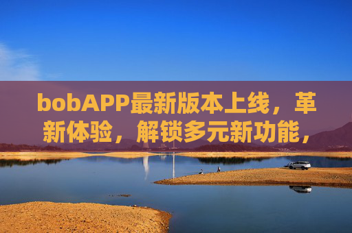bobAPP最新版本上线，革新体验，解锁多元新功能，引领智能生活新潮流，bobAPP最新版上线，革新体验，引领智能生活新潮流