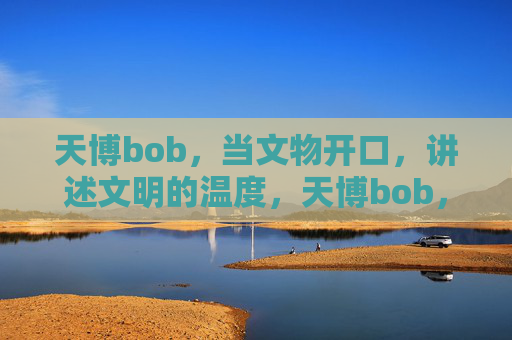 天博bob，当文物开口，讲述文明的温度，天博bob，文物开口，讲述文明温度