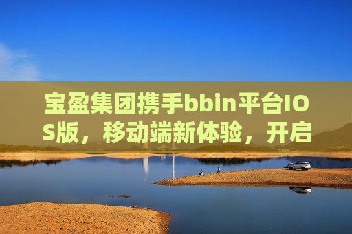 宝盈集团携手bbin平台IOS版，移动端新体验，开启便捷高效服务新时代，宝盈集团携手bbin平台IOS版，移动端新体验开启便捷高效服务新时代