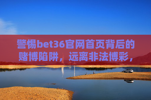警惕bet36官网首页背后的赌博陷阱，远离非法博彩，守护美好生活，警惕bet36官网赌博陷阱，远离非法博彩守护美好生活