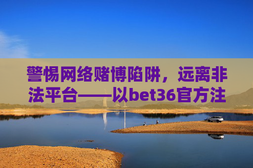 警惕网络赌博陷阱，远离非法平台——以bet36官方注册平台为例，警惕网络赌博陷阱，远离bet36非法平台