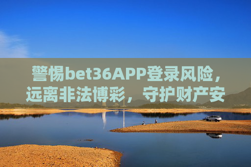 警惕bet36APP登录风险，远离非法博彩，守护财产安全，警惕bet36APP登录风险，远离非法博彩，守护财产安全