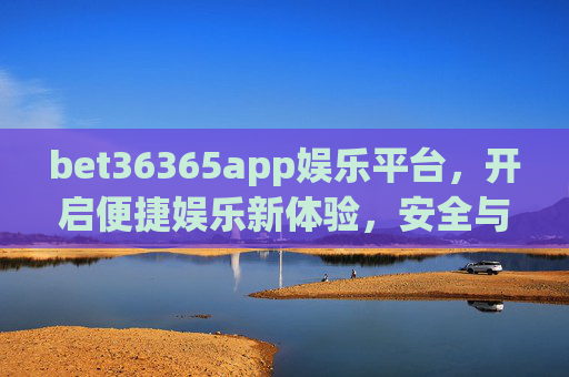 bet36365app娱乐平台，开启便捷娱乐新体验，安全与乐趣并存