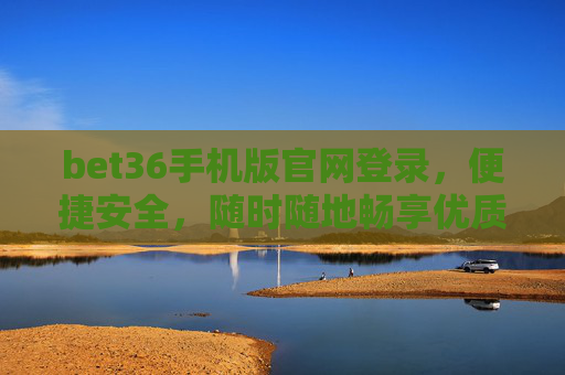 bet36手机版官网登录，便捷安全，随时随地畅享优质体验，bet36手机版官网登录，便捷安全，随时随地畅享优质体验