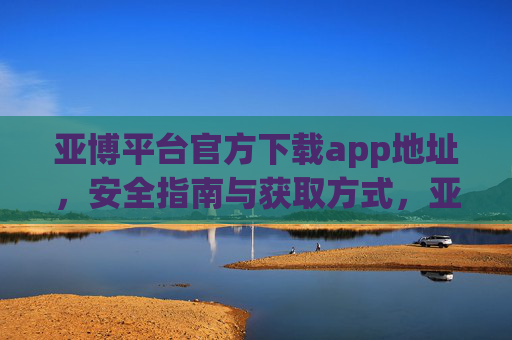 亚博平台官方下载app地址，安全指南与获取方式，亚博平台官方下载app地址、安全指南与获取方式