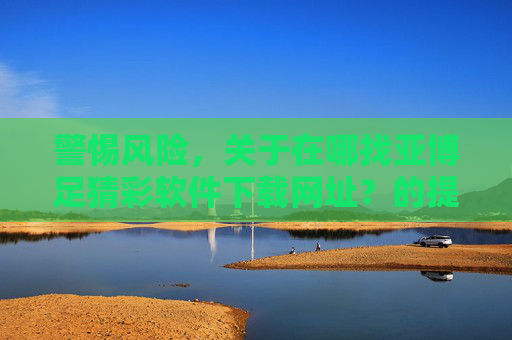 警惕风险，关于在哪找亚博足猜彩软件下载网址？的提醒