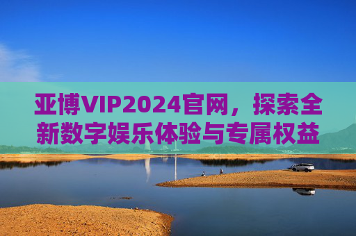 亚博VIP2024官网，探索全新数字娱乐体验与专属权益，亚博VIP2024官网，探索全新数字娱乐体验与专属权益