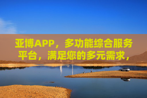 亚博APP，多功能综合服务平台，满足您的多元需求，亚博APP，多功能综合服务平台，满足多元需求