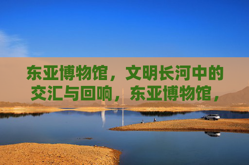 东亚博物馆，文明长河中的交汇与回响，东亚博物馆，文明长河的交汇与回响