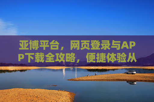 亚博平台，网页登录与APP下载全攻略，便捷体验从这里开始，亚博平台网页登录与APP下载全攻略，便捷体验从这里开始