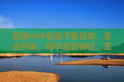 亚博APP新版下载指南，安全升级，畅享全新体验，亚博APP新版下载指南，安全升级，畅享全新体验