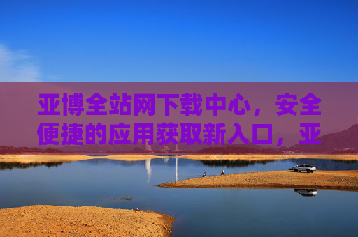 亚博全站网下载中心，安全便捷的应用获取新入口，亚博全站网下载中心，安全便捷的应用获取新入口